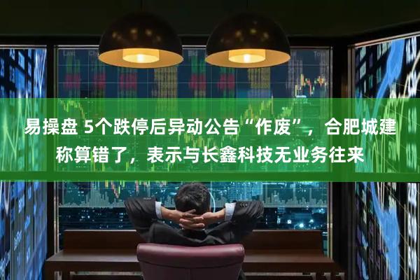 易操盘 5个跌停后异动公告“作废”，合肥城建称算错了，表示与长鑫科技无业务往来