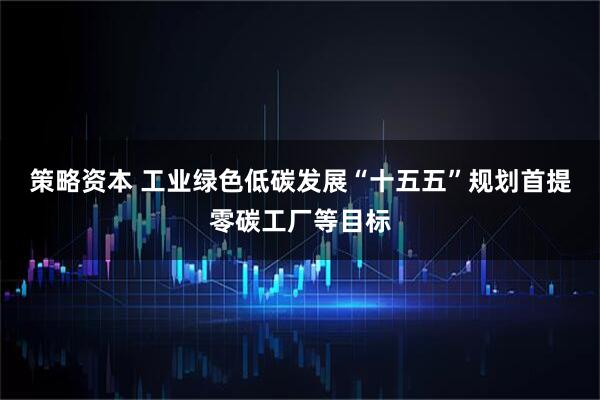 策略资本 工业绿色低碳发展“十五五”规划首提零碳工厂等目标