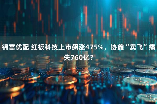 锦富优配 红板科技上市飙涨475%，协鑫“卖飞”痛失760亿？