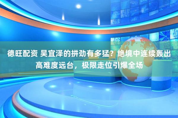 德旺配资 吴宜泽的拼劲有多猛？绝境中连续轰出高难度远台，极限走位引爆全场