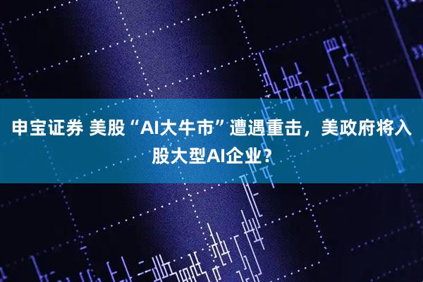 申宝证券 美股“AI大牛市”遭遇重击，美政府将入股大型AI企业？