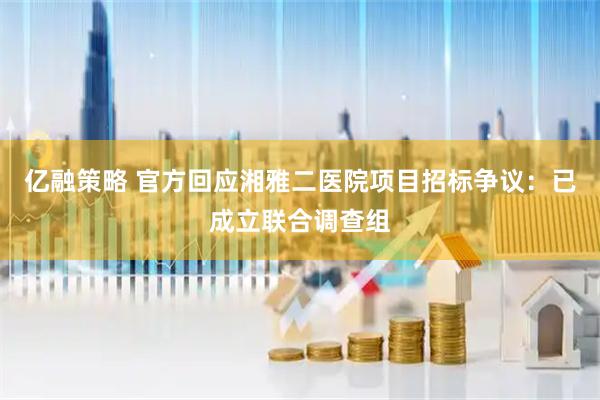 亿融策略 官方回应湘雅二医院项目招标争议：已成立联合调查组