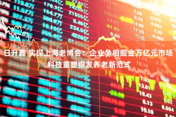 日升鑫 实探上海老博会：企业争相掘金万亿元市场 科技重塑银发养老新范式
