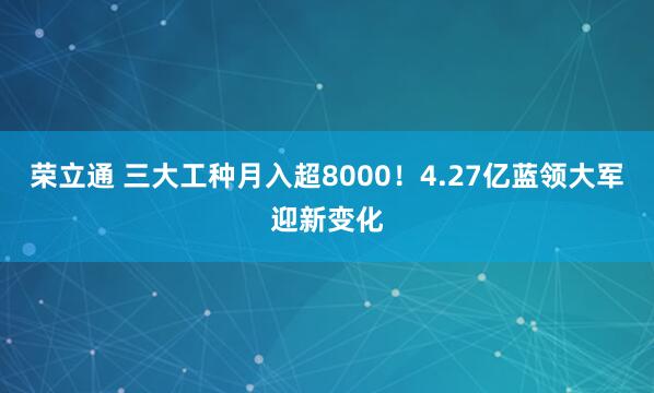荣立通 三大工种月入超8000！4.27亿蓝领大军迎新变化