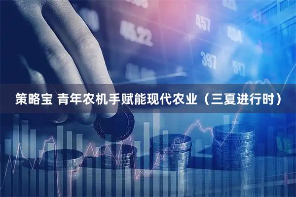 策略宝 青年农机手赋能现代农业（三夏进行时）