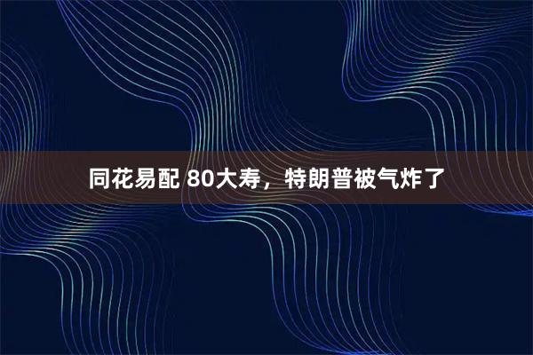 同花易配 80大寿，特朗普被气炸了