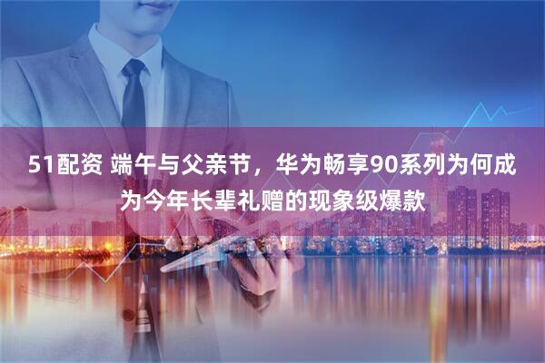 51配资 端午与父亲节，华为畅享90系列为何成为今年长辈礼赠的现象级爆款