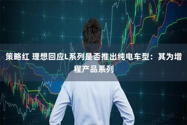 策略红 理想回应L系列是否推出纯电车型：其为增程产品系列