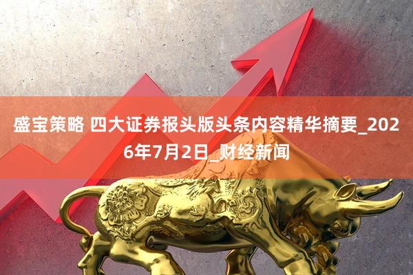 盛宝策略 四大证券报头版头条内容精华摘要_2026年7月2日_财经新闻