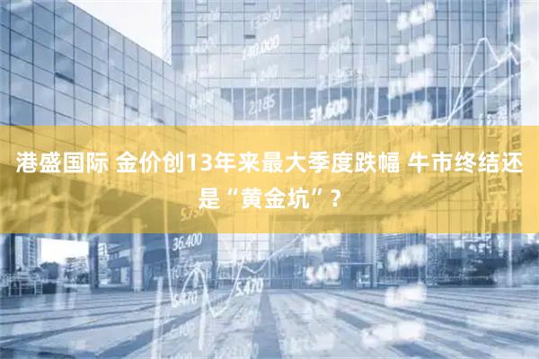 港盛国际 金价创13年来最大季度跌幅 牛市终结还是“黄金坑”?