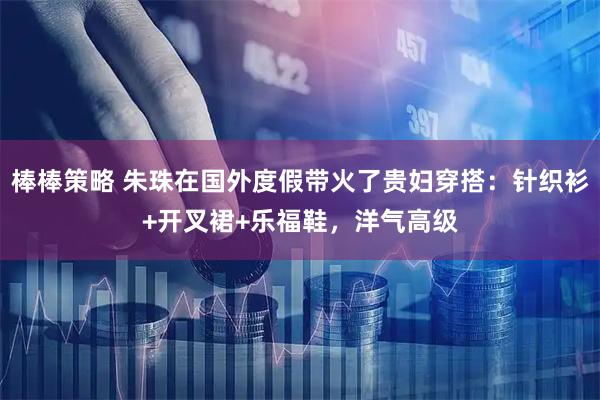 棒棒策略 朱珠在国外度假带火了贵妇穿搭：针织衫+开叉裙+乐福鞋，洋气高级