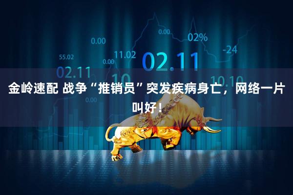 金岭速配 战争“推销员”突发疾病身亡，网络一片叫好！