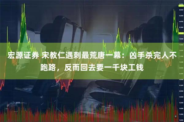 宏源证券 宋教仁遇刺最荒唐一幕：凶手杀完人不跑路，反而回去要一千块工钱