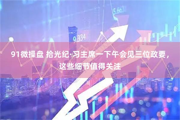 91微操盘 拾光纪·习主席一下午会见三位政要，这些细节值得关注