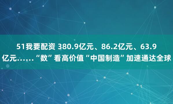 51我要配资 380.9亿元、86.2亿元、63.9亿元……“数”看高价值“中国制造”加速通达全球