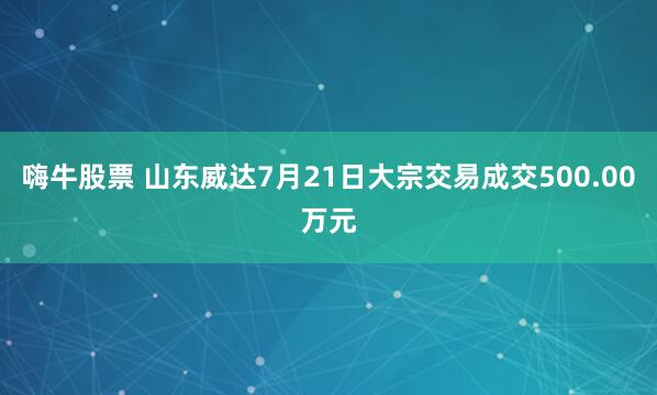 嗨牛股票 山东威达7月21日大宗交易成交500.00万元