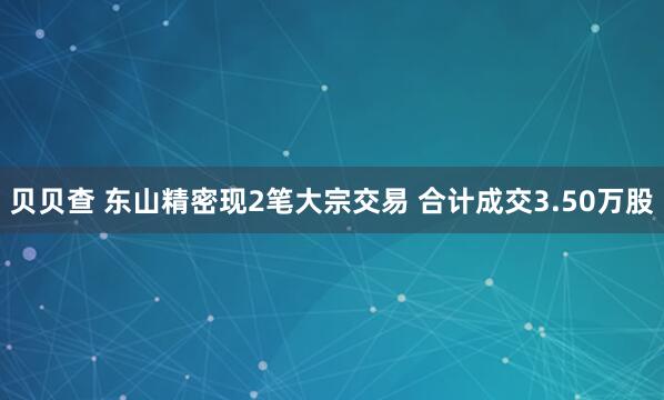 贝贝查 东山精密现2笔大宗交易 合计成交3.50万股