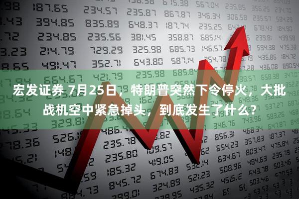 宏发证券 7月25日，特朗普突然下令停火，大批战机空中紧急掉头，到底发生了什么？