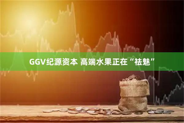 GGV纪源资本 高端水果正在“祛魅”