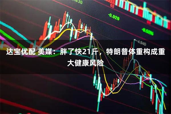 达宝优配 美媒：胖了快21斤，特朗普体重构成重大健康风险
