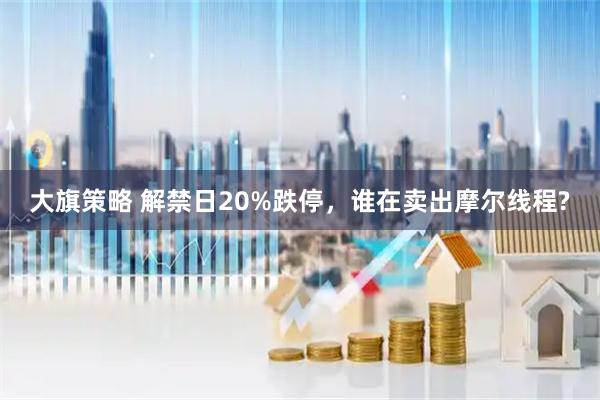 大旗策略 解禁日20%跌停，谁在卖出摩尔线程?