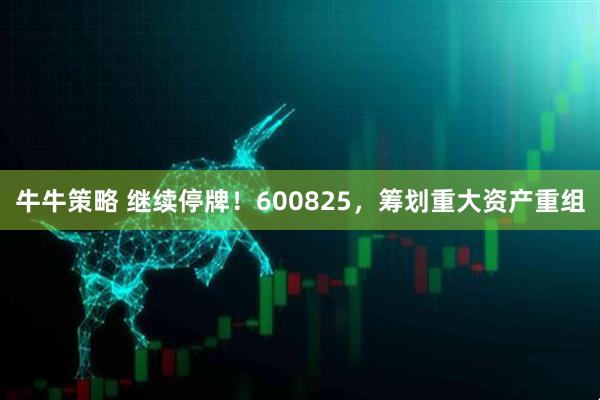 牛牛策略 继续停牌！600825，筹划重大资产重组
